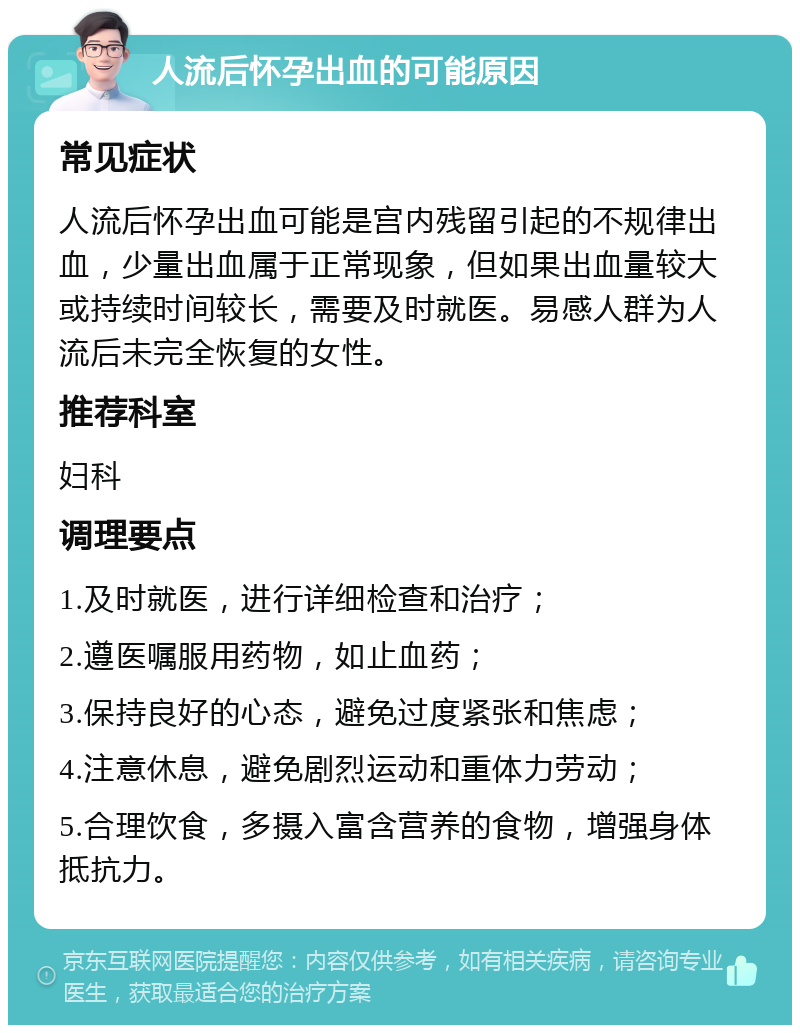 人流后怀孕出血的可能原因 常见症状 人流后怀孕出血可能是宫内残留引起的不规律出血，少量出血属于正常现象，但如果出血量较大或持续时间较长，需要及时就医。易感人群为人流后未完全恢复的女性。 推荐科室 妇科 调理要点 1.及时就医，进行详细检查和治疗； 2.遵医嘱服用药物，如止血药； 3.保持良好的心态，避免过度紧张和焦虑； 4.注意休息，避免剧烈运动和重体力劳动； 5.合理饮食，多摄入富含营养的食物，增强身体抵抗力。