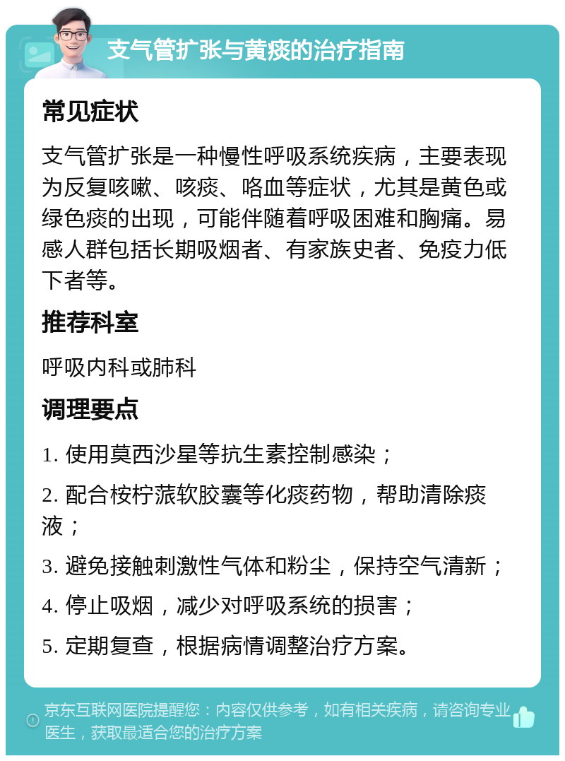 支气管扩张与黄痰的治疗指南 常见症状 支气管扩张是一种慢性呼吸系统疾病，主要表现为反复咳嗽、咳痰、咯血等症状，尤其是黄色或绿色痰的出现，可能伴随着呼吸困难和胸痛。易感人群包括长期吸烟者、有家族史者、免疫力低下者等。 推荐科室 呼吸内科或肺科 调理要点 1. 使用莫西沙星等抗生素控制感染； 2. 配合桉柠蒎软胶囊等化痰药物，帮助清除痰液； 3. 避免接触刺激性气体和粉尘，保持空气清新； 4. 停止吸烟，减少对呼吸系统的损害； 5. 定期复查，根据病情调整治疗方案。