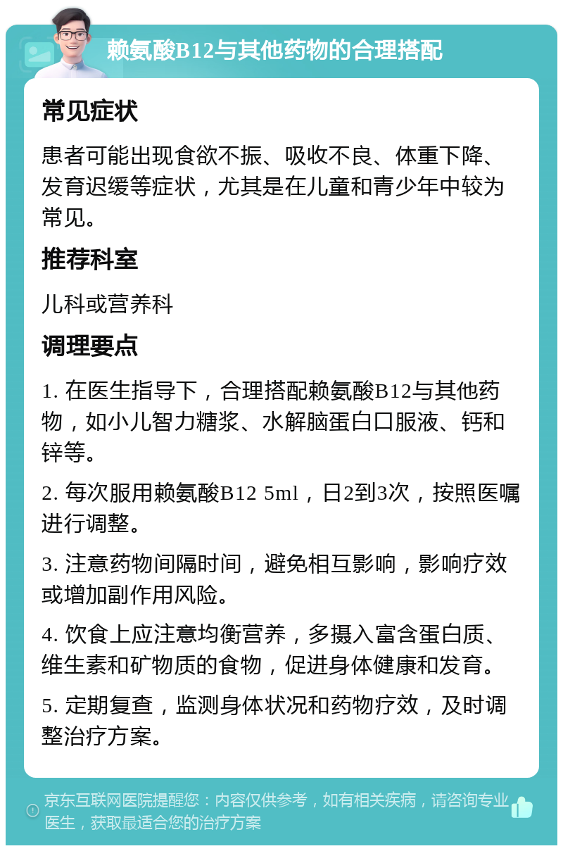 赖氨酸B12与其他药物的合理搭配 常见症状 患者可能出现食欲不振、吸收不良、体重下降、发育迟缓等症状，尤其是在儿童和青少年中较为常见。 推荐科室 儿科或营养科 调理要点 1. 在医生指导下，合理搭配赖氨酸B12与其他药物，如小儿智力糖浆、水解脑蛋白口服液、钙和锌等。 2. 每次服用赖氨酸B12 5ml，日2到3次，按照医嘱进行调整。 3. 注意药物间隔时间，避免相互影响，影响疗效或增加副作用风险。 4. 饮食上应注意均衡营养，多摄入富含蛋白质、维生素和矿物质的食物，促进身体健康和发育。 5. 定期复查，监测身体状况和药物疗效，及时调整治疗方案。