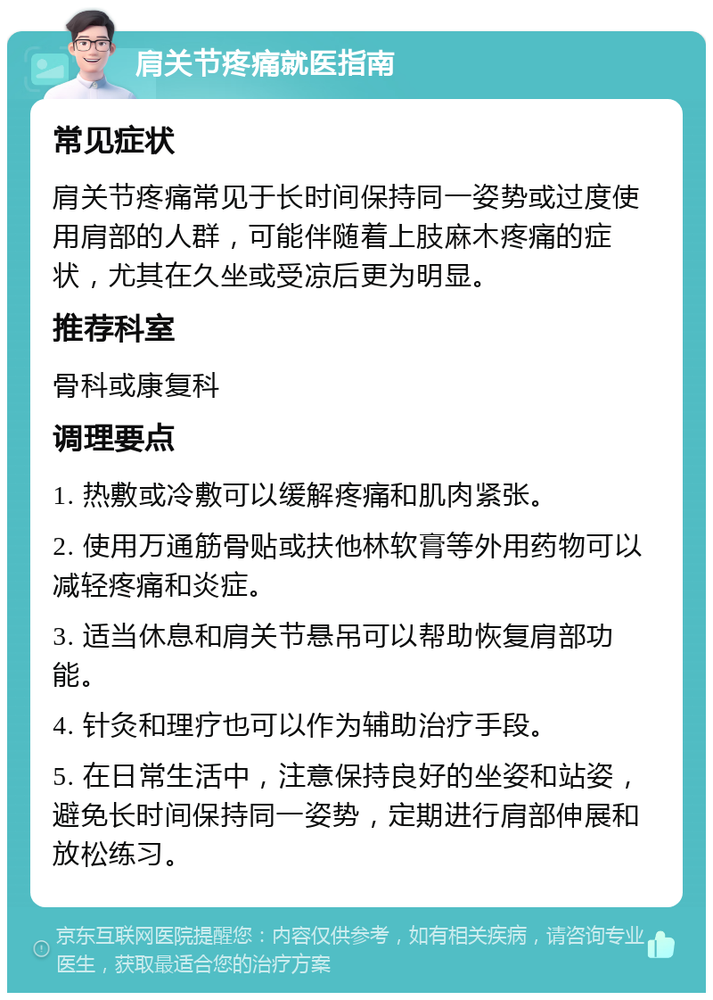 肩关节疼痛就医指南 常见症状 肩关节疼痛常见于长时间保持同一姿势或过度使用肩部的人群，可能伴随着上肢麻木疼痛的症状，尤其在久坐或受凉后更为明显。 推荐科室 骨科或康复科 调理要点 1. 热敷或冷敷可以缓解疼痛和肌肉紧张。 2. 使用万通筋骨贴或扶他林软膏等外用药物可以减轻疼痛和炎症。 3. 适当休息和肩关节悬吊可以帮助恢复肩部功能。 4. 针灸和理疗也可以作为辅助治疗手段。 5. 在日常生活中，注意保持良好的坐姿和站姿，避免长时间保持同一姿势，定期进行肩部伸展和放松练习。