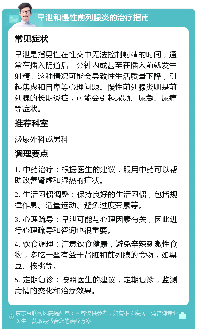 早泄和慢性前列腺炎的治疗指南 常见症状 早泄是指男性在性交中无法控制射精的时间，通常在插入阴道后一分钟内或甚至在插入前就发生射精。这种情况可能会导致性生活质量下降，引起焦虑和自卑等心理问题。慢性前列腺炎则是前列腺的长期炎症，可能会引起尿频、尿急、尿痛等症状。 推荐科室 泌尿外科或男科 调理要点 1. 中药治疗：根据医生的建议，服用中药可以帮助改善肾虚和湿热的症状。 2. 生活习惯调整：保持良好的生活习惯，包括规律作息、适量运动、避免过度劳累等。 3. 心理疏导：早泄可能与心理因素有关，因此进行心理疏导和咨询也很重要。 4. 饮食调理：注意饮食健康，避免辛辣刺激性食物，多吃一些有益于肾脏和前列腺的食物，如黑豆、核桃等。 5. 定期复诊：按照医生的建议，定期复诊，监测病情的变化和治疗效果。