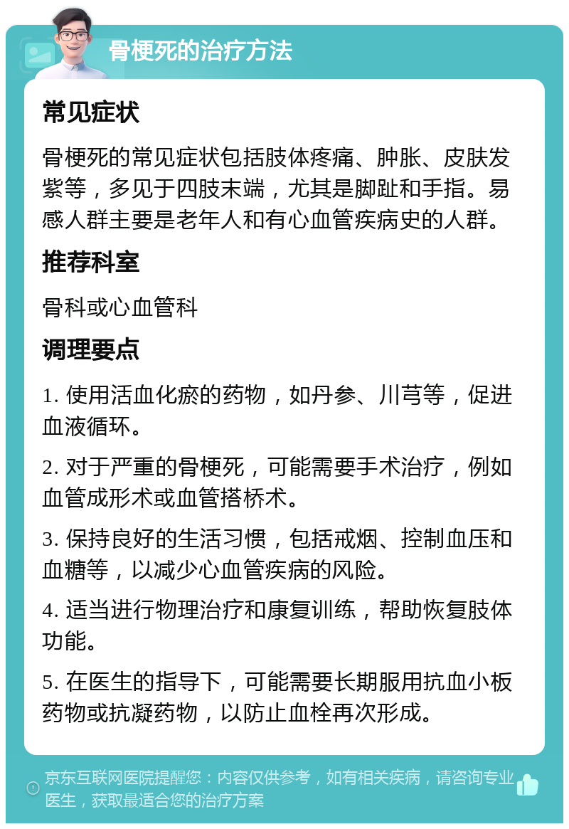 骨梗死的治疗方法 常见症状 骨梗死的常见症状包括肢体疼痛、肿胀、皮肤发紫等，多见于四肢末端，尤其是脚趾和手指。易感人群主要是老年人和有心血管疾病史的人群。 推荐科室 骨科或心血管科 调理要点 1. 使用活血化瘀的药物，如丹参、川芎等，促进血液循环。 2. 对于严重的骨梗死，可能需要手术治疗，例如血管成形术或血管搭桥术。 3. 保持良好的生活习惯，包括戒烟、控制血压和血糖等，以减少心血管疾病的风险。 4. 适当进行物理治疗和康复训练，帮助恢复肢体功能。 5. 在医生的指导下，可能需要长期服用抗血小板药物或抗凝药物，以防止血栓再次形成。