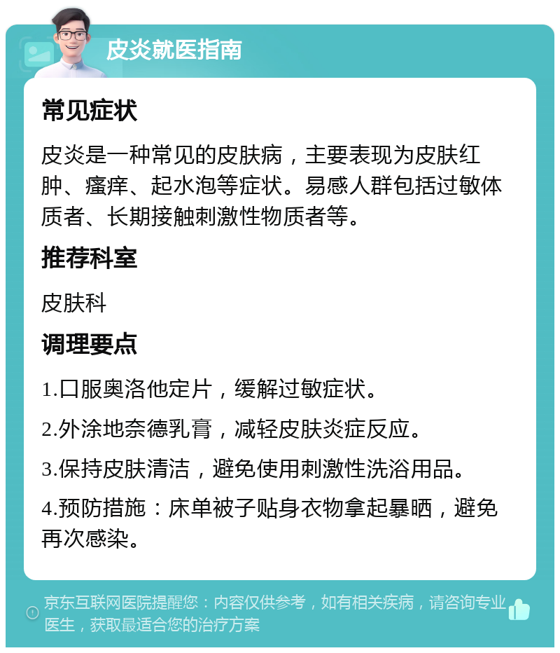 皮炎就医指南 常见症状 皮炎是一种常见的皮肤病，主要表现为皮肤红肿、瘙痒、起水泡等症状。易感人群包括过敏体质者、长期接触刺激性物质者等。 推荐科室 皮肤科 调理要点 1.口服奥洛他定片，缓解过敏症状。 2.外涂地奈德乳膏，减轻皮肤炎症反应。 3.保持皮肤清洁，避免使用刺激性洗浴用品。 4.预防措施：床单被子贴身衣物拿起暴晒，避免再次感染。