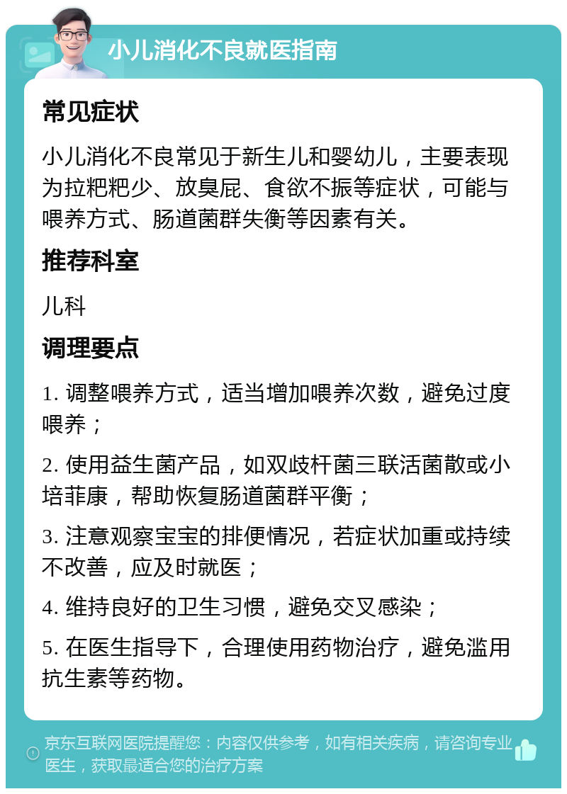 小儿消化不良就医指南 常见症状 小儿消化不良常见于新生儿和婴幼儿，主要表现为拉粑粑少、放臭屁、食欲不振等症状，可能与喂养方式、肠道菌群失衡等因素有关。 推荐科室 儿科 调理要点 1. 调整喂养方式，适当增加喂养次数，避免过度喂养； 2. 使用益生菌产品，如双歧杆菌三联活菌散或小培菲康，帮助恢复肠道菌群平衡； 3. 注意观察宝宝的排便情况，若症状加重或持续不改善，应及时就医； 4. 维持良好的卫生习惯，避免交叉感染； 5. 在医生指导下，合理使用药物治疗，避免滥用抗生素等药物。