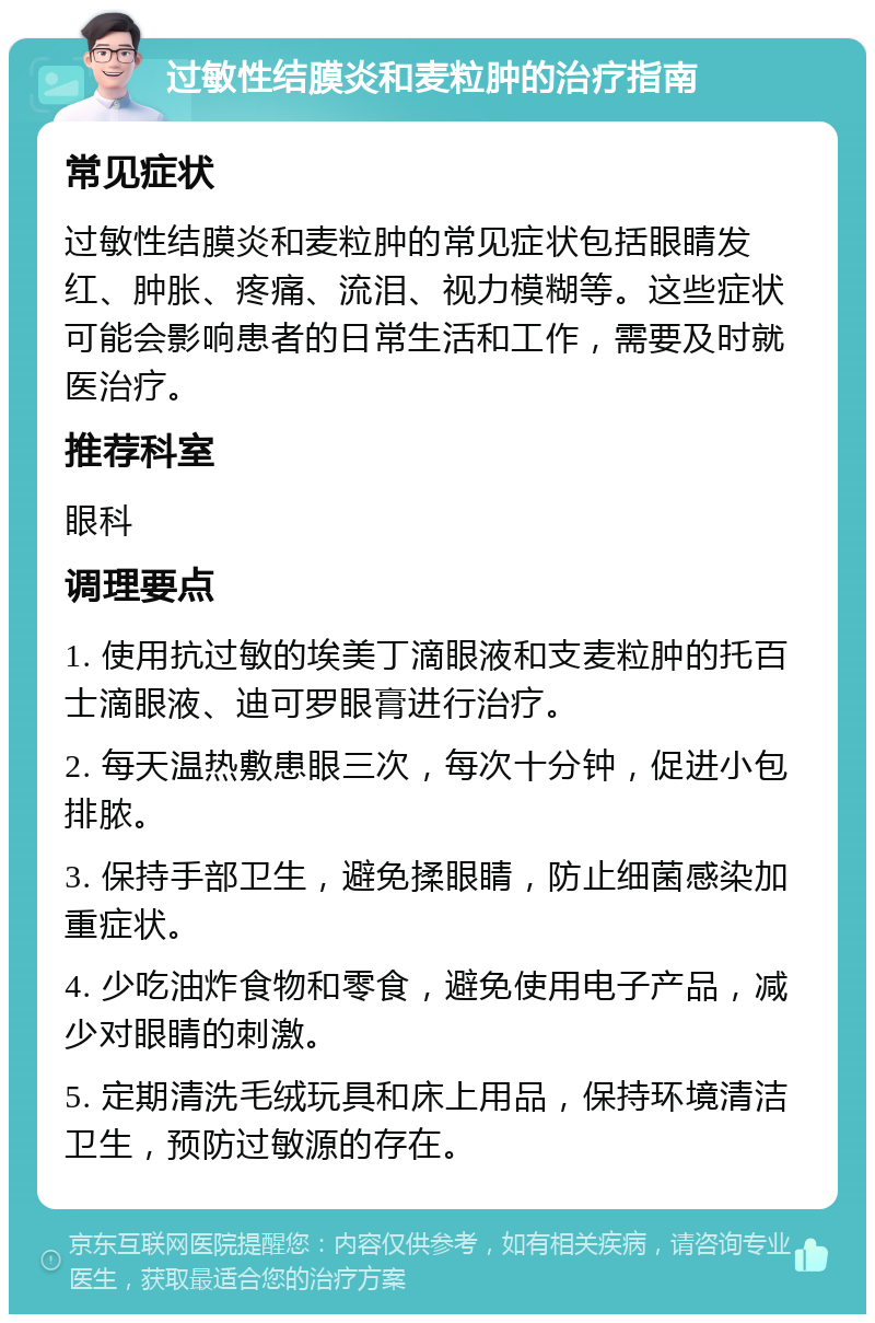 过敏性结膜炎和麦粒肿的治疗指南 常见症状 过敏性结膜炎和麦粒肿的常见症状包括眼睛发红、肿胀、疼痛、流泪、视力模糊等。这些症状可能会影响患者的日常生活和工作，需要及时就医治疗。 推荐科室 眼科 调理要点 1. 使用抗过敏的埃美丁滴眼液和支麦粒肿的托百士滴眼液、迪可罗眼膏进行治疗。 2. 每天温热敷患眼三次，每次十分钟，促进小包排脓。 3. 保持手部卫生，避免揉眼睛，防止细菌感染加重症状。 4. 少吃油炸食物和零食，避免使用电子产品，减少对眼睛的刺激。 5. 定期清洗毛绒玩具和床上用品，保持环境清洁卫生，预防过敏源的存在。