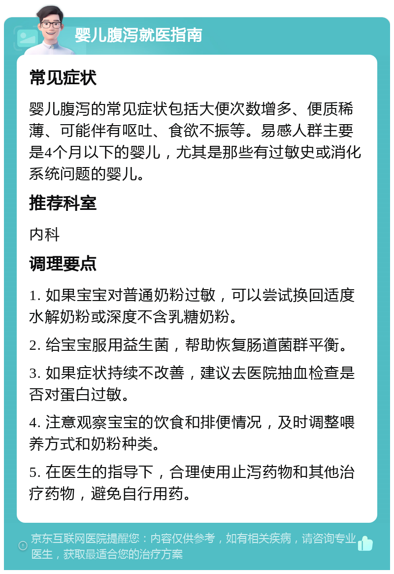 婴儿腹泻就医指南 常见症状 婴儿腹泻的常见症状包括大便次数增多、便质稀薄、可能伴有呕吐、食欲不振等。易感人群主要是4个月以下的婴儿，尤其是那些有过敏史或消化系统问题的婴儿。 推荐科室 内科 调理要点 1. 如果宝宝对普通奶粉过敏，可以尝试换回适度水解奶粉或深度不含乳糖奶粉。 2. 给宝宝服用益生菌，帮助恢复肠道菌群平衡。 3. 如果症状持续不改善，建议去医院抽血检查是否对蛋白过敏。 4. 注意观察宝宝的饮食和排便情况，及时调整喂养方式和奶粉种类。 5. 在医生的指导下，合理使用止泻药物和其他治疗药物，避免自行用药。