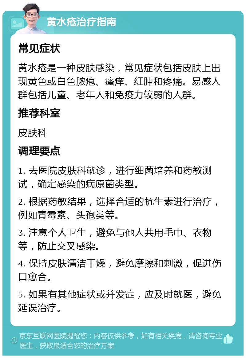 黄水疮治疗指南 常见症状 黄水疮是一种皮肤感染，常见症状包括皮肤上出现黄色或白色脓疱、瘙痒、红肿和疼痛。易感人群包括儿童、老年人和免疫力较弱的人群。 推荐科室 皮肤科 调理要点 1. 去医院皮肤科就诊，进行细菌培养和药敏测试，确定感染的病原菌类型。 2. 根据药敏结果，选择合适的抗生素进行治疗，例如青霉素、头孢类等。 3. 注意个人卫生，避免与他人共用毛巾、衣物等，防止交叉感染。 4. 保持皮肤清洁干燥，避免摩擦和刺激，促进伤口愈合。 5. 如果有其他症状或并发症，应及时就医，避免延误治疗。