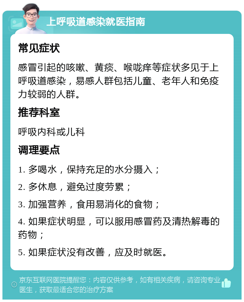 上呼吸道感染就医指南 常见症状 感冒引起的咳嗽、黄痰、喉咙痒等症状多见于上呼吸道感染，易感人群包括儿童、老年人和免疫力较弱的人群。 推荐科室 呼吸内科或儿科 调理要点 1. 多喝水，保持充足的水分摄入； 2. 多休息，避免过度劳累； 3. 加强营养，食用易消化的食物； 4. 如果症状明显，可以服用感冒药及清热解毒的药物； 5. 如果症状没有改善，应及时就医。