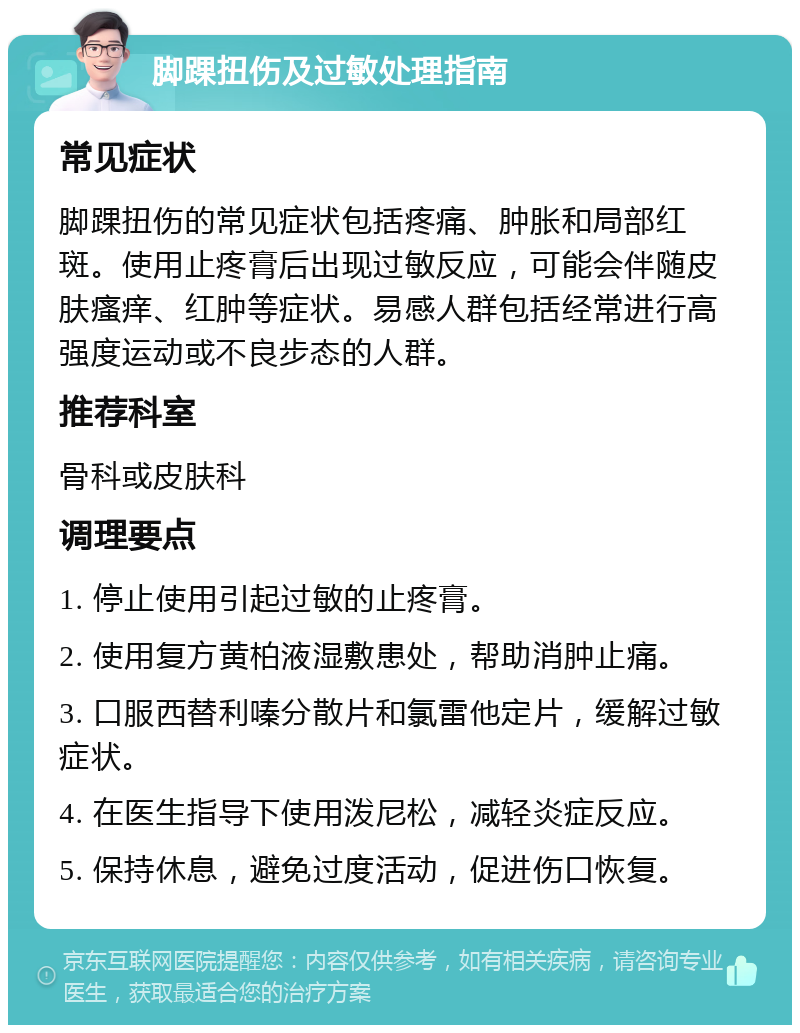 脚踝扭伤及过敏处理指南 常见症状 脚踝扭伤的常见症状包括疼痛、肿胀和局部红斑。使用止疼膏后出现过敏反应，可能会伴随皮肤瘙痒、红肿等症状。易感人群包括经常进行高强度运动或不良步态的人群。 推荐科室 骨科或皮肤科 调理要点 1. 停止使用引起过敏的止疼膏。 2. 使用复方黄柏液湿敷患处，帮助消肿止痛。 3. 口服西替利嗪分散片和氯雷他定片，缓解过敏症状。 4. 在医生指导下使用泼尼松，减轻炎症反应。 5. 保持休息，避免过度活动，促进伤口恢复。