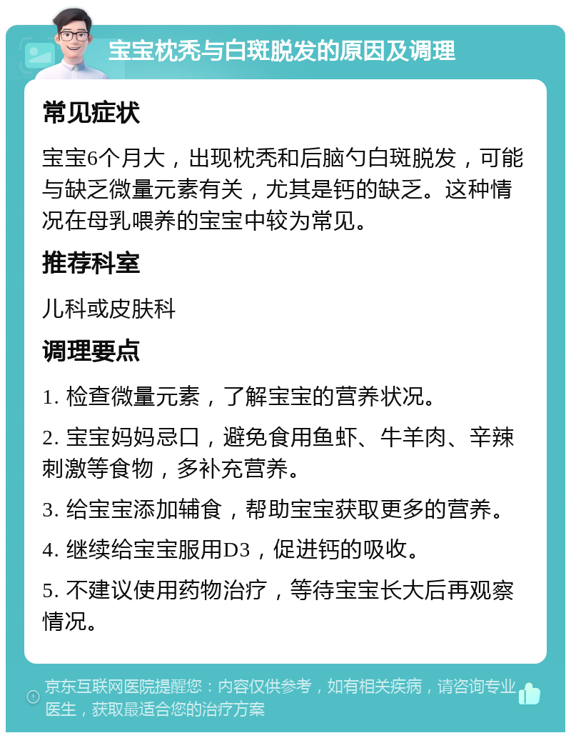 宝宝枕秃与白斑脱发的原因及调理 常见症状 宝宝6个月大，出现枕秃和后脑勺白斑脱发，可能与缺乏微量元素有关，尤其是钙的缺乏。这种情况在母乳喂养的宝宝中较为常见。 推荐科室 儿科或皮肤科 调理要点 1. 检查微量元素，了解宝宝的营养状况。 2. 宝宝妈妈忌口，避免食用鱼虾、牛羊肉、辛辣刺激等食物，多补充营养。 3. 给宝宝添加辅食，帮助宝宝获取更多的营养。 4. 继续给宝宝服用D3，促进钙的吸收。 5. 不建议使用药物治疗，等待宝宝长大后再观察情况。