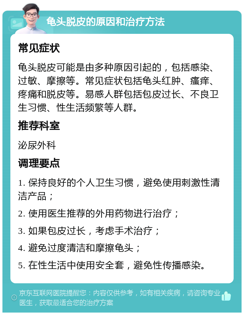 龟头脱皮的原因和治疗方法 常见症状 龟头脱皮可能是由多种原因引起的，包括感染、过敏、摩擦等。常见症状包括龟头红肿、瘙痒、疼痛和脱皮等。易感人群包括包皮过长、不良卫生习惯、性生活频繁等人群。 推荐科室 泌尿外科 调理要点 1. 保持良好的个人卫生习惯，避免使用刺激性清洁产品； 2. 使用医生推荐的外用药物进行治疗； 3. 如果包皮过长，考虑手术治疗； 4. 避免过度清洁和摩擦龟头； 5. 在性生活中使用安全套，避免性传播感染。