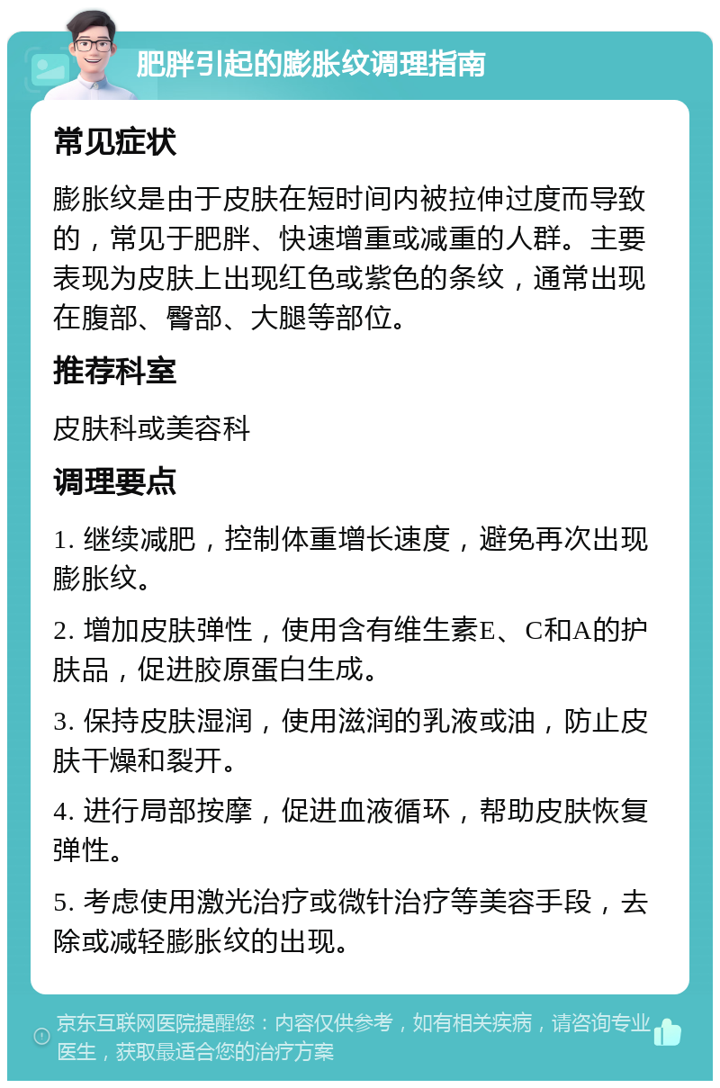 肥胖引起的膨胀纹调理指南 常见症状 膨胀纹是由于皮肤在短时间内被拉伸过度而导致的，常见于肥胖、快速增重或减重的人群。主要表现为皮肤上出现红色或紫色的条纹，通常出现在腹部、臀部、大腿等部位。 推荐科室 皮肤科或美容科 调理要点 1. 继续减肥，控制体重增长速度，避免再次出现膨胀纹。 2. 增加皮肤弹性，使用含有维生素E、C和A的护肤品，促进胶原蛋白生成。 3. 保持皮肤湿润，使用滋润的乳液或油，防止皮肤干燥和裂开。 4. 进行局部按摩，促进血液循环，帮助皮肤恢复弹性。 5. 考虑使用激光治疗或微针治疗等美容手段，去除或减轻膨胀纹的出现。