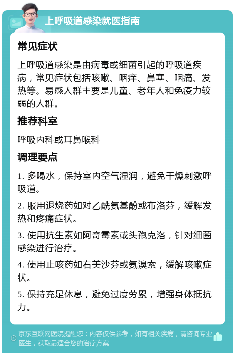 上呼吸道感染就医指南 常见症状 上呼吸道感染是由病毒或细菌引起的呼吸道疾病，常见症状包括咳嗽、咽痒、鼻塞、咽痛、发热等。易感人群主要是儿童、老年人和免疫力较弱的人群。 推荐科室 呼吸内科或耳鼻喉科 调理要点 1. 多喝水，保持室内空气湿润，避免干燥刺激呼吸道。 2. 服用退烧药如对乙酰氨基酚或布洛芬，缓解发热和疼痛症状。 3. 使用抗生素如阿奇霉素或头孢克洛，针对细菌感染进行治疗。 4. 使用止咳药如右美沙芬或氨溴索，缓解咳嗽症状。 5. 保持充足休息，避免过度劳累，增强身体抵抗力。