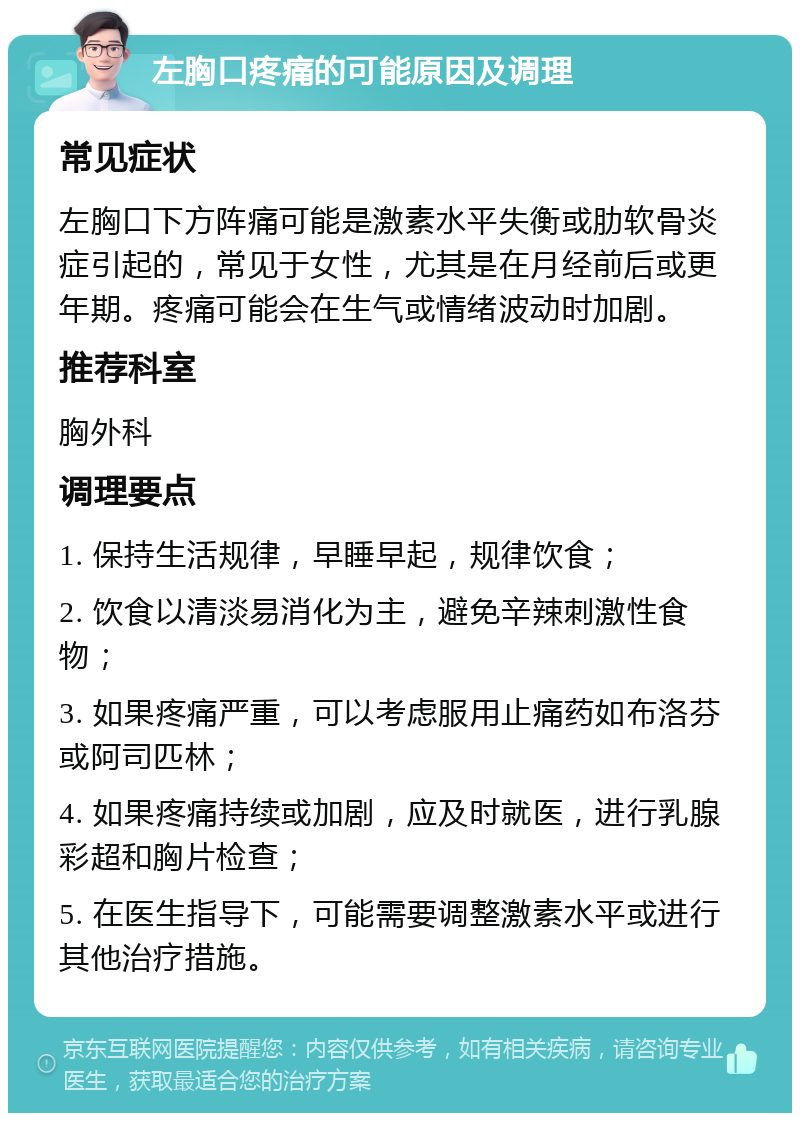 左胸口疼痛的可能原因及调理 常见症状 左胸口下方阵痛可能是激素水平失衡或肋软骨炎症引起的，常见于女性，尤其是在月经前后或更年期。疼痛可能会在生气或情绪波动时加剧。 推荐科室 胸外科 调理要点 1. 保持生活规律，早睡早起，规律饮食； 2. 饮食以清淡易消化为主，避免辛辣刺激性食物； 3. 如果疼痛严重，可以考虑服用止痛药如布洛芬或阿司匹林； 4. 如果疼痛持续或加剧，应及时就医，进行乳腺彩超和胸片检查； 5. 在医生指导下，可能需要调整激素水平或进行其他治疗措施。