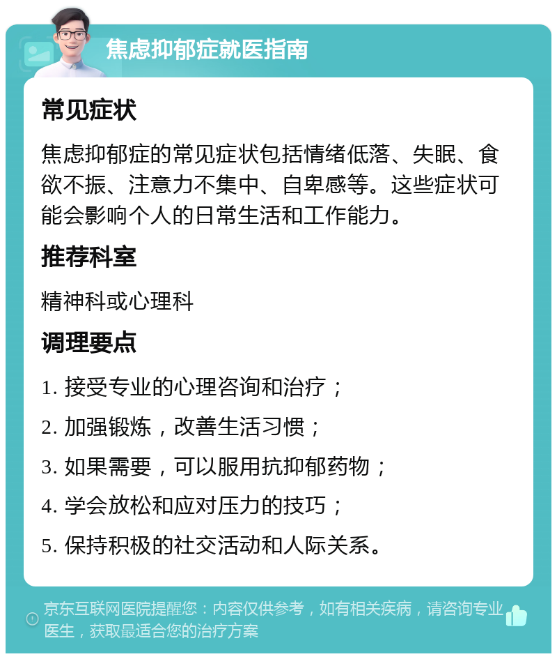 焦虑抑郁症就医指南 常见症状 焦虑抑郁症的常见症状包括情绪低落、失眠、食欲不振、注意力不集中、自卑感等。这些症状可能会影响个人的日常生活和工作能力。 推荐科室 精神科或心理科 调理要点 1. 接受专业的心理咨询和治疗； 2. 加强锻炼，改善生活习惯； 3. 如果需要，可以服用抗抑郁药物； 4. 学会放松和应对压力的技巧； 5. 保持积极的社交活动和人际关系。