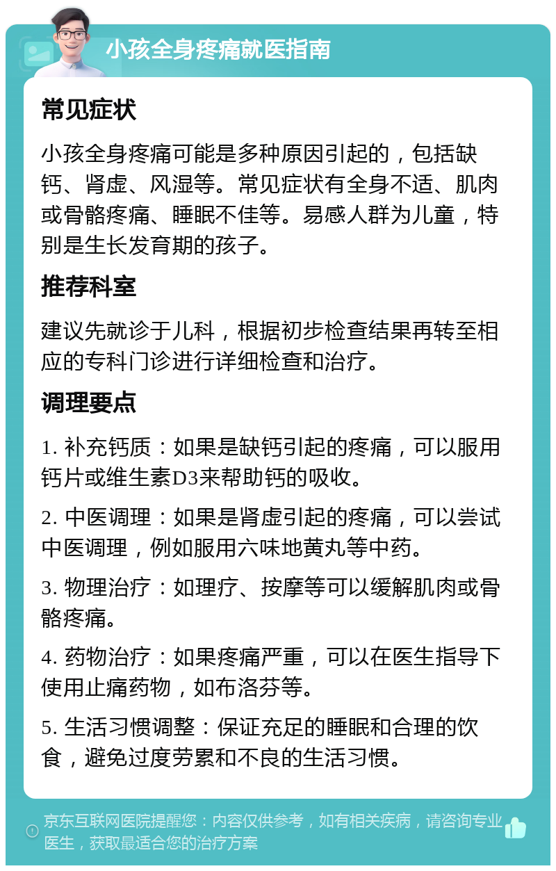 小孩全身疼痛就医指南 常见症状 小孩全身疼痛可能是多种原因引起的，包括缺钙、肾虚、风湿等。常见症状有全身不适、肌肉或骨骼疼痛、睡眠不佳等。易感人群为儿童，特别是生长发育期的孩子。 推荐科室 建议先就诊于儿科，根据初步检查结果再转至相应的专科门诊进行详细检查和治疗。 调理要点 1. 补充钙质：如果是缺钙引起的疼痛，可以服用钙片或维生素D3来帮助钙的吸收。 2. 中医调理：如果是肾虚引起的疼痛，可以尝试中医调理，例如服用六味地黄丸等中药。 3. 物理治疗：如理疗、按摩等可以缓解肌肉或骨骼疼痛。 4. 药物治疗：如果疼痛严重，可以在医生指导下使用止痛药物，如布洛芬等。 5. 生活习惯调整：保证充足的睡眠和合理的饮食，避免过度劳累和不良的生活习惯。