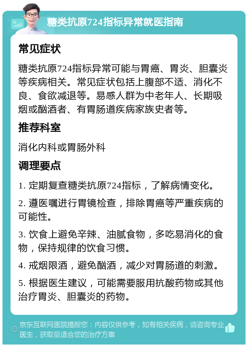 糖类抗原724指标异常就医指南 常见症状 糖类抗原724指标异常可能与胃癌、胃炎、胆囊炎等疾病相关。常见症状包括上腹部不适、消化不良、食欲减退等。易感人群为中老年人、长期吸烟或酗酒者、有胃肠道疾病家族史者等。 推荐科室 消化内科或胃肠外科 调理要点 1. 定期复查糖类抗原724指标，了解病情变化。 2. 遵医嘱进行胃镜检查，排除胃癌等严重疾病的可能性。 3. 饮食上避免辛辣、油腻食物，多吃易消化的食物，保持规律的饮食习惯。 4. 戒烟限酒，避免酗酒，减少对胃肠道的刺激。 5. 根据医生建议，可能需要服用抗酸药物或其他治疗胃炎、胆囊炎的药物。