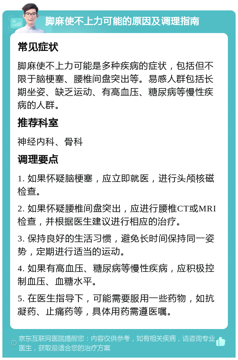 脚麻使不上力可能的原因及调理指南 常见症状 脚麻使不上力可能是多种疾病的症状，包括但不限于脑梗塞、腰椎间盘突出等。易感人群包括长期坐姿、缺乏运动、有高血压、糖尿病等慢性疾病的人群。 推荐科室 神经内科、骨科 调理要点 1. 如果怀疑脑梗塞，应立即就医，进行头颅核磁检查。 2. 如果怀疑腰椎间盘突出，应进行腰椎CT或MRI检查，并根据医生建议进行相应的治疗。 3. 保持良好的生活习惯，避免长时间保持同一姿势，定期进行适当的运动。 4. 如果有高血压、糖尿病等慢性疾病，应积极控制血压、血糖水平。 5. 在医生指导下，可能需要服用一些药物，如抗凝药、止痛药等，具体用药需遵医嘱。