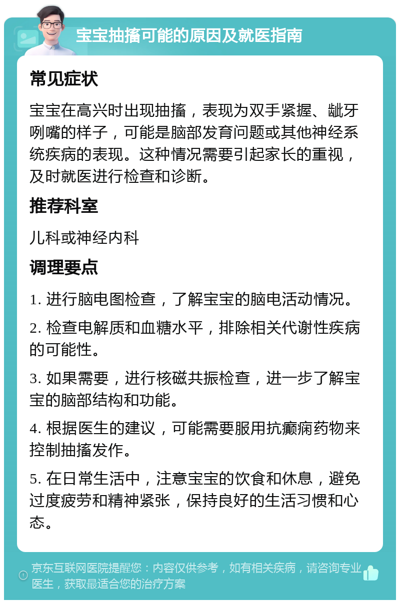 宝宝抽搐可能的原因及就医指南 常见症状 宝宝在高兴时出现抽搐，表现为双手紧握、龇牙咧嘴的样子，可能是脑部发育问题或其他神经系统疾病的表现。这种情况需要引起家长的重视，及时就医进行检查和诊断。 推荐科室 儿科或神经内科 调理要点 1. 进行脑电图检查，了解宝宝的脑电活动情况。 2. 检查电解质和血糖水平，排除相关代谢性疾病的可能性。 3. 如果需要，进行核磁共振检查，进一步了解宝宝的脑部结构和功能。 4. 根据医生的建议，可能需要服用抗癫痫药物来控制抽搐发作。 5. 在日常生活中，注意宝宝的饮食和休息，避免过度疲劳和精神紧张，保持良好的生活习惯和心态。