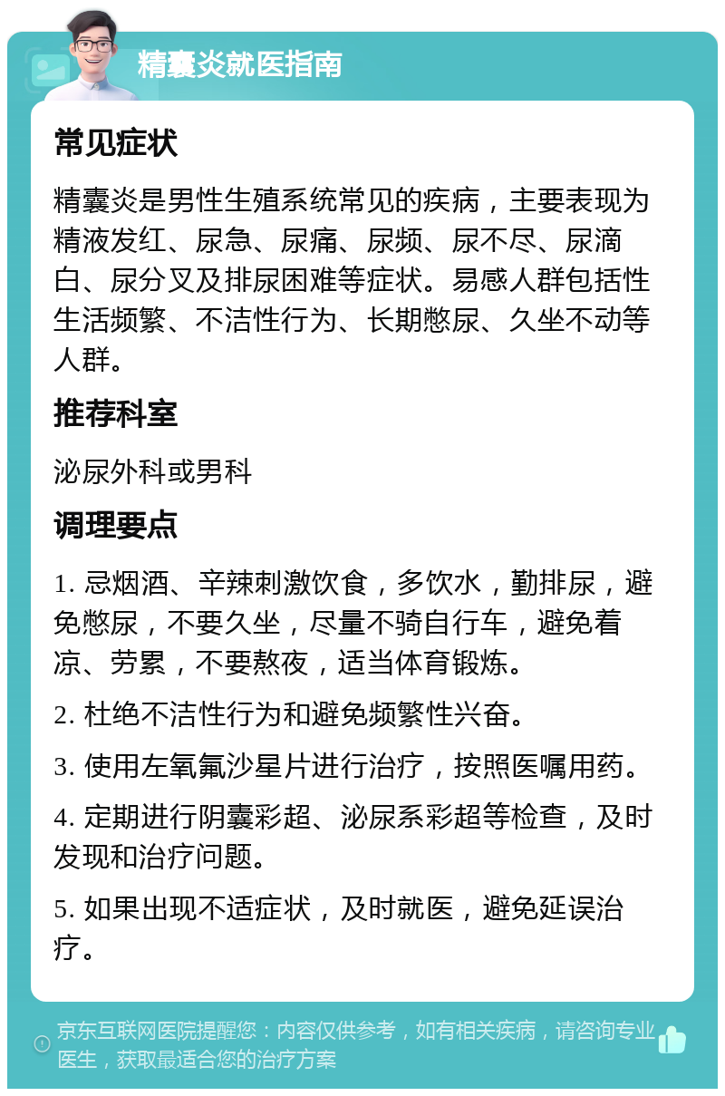 精囊炎就医指南 常见症状 精囊炎是男性生殖系统常见的疾病，主要表现为精液发红、尿急、尿痛、尿频、尿不尽、尿滴白、尿分叉及排尿困难等症状。易感人群包括性生活频繁、不洁性行为、长期憋尿、久坐不动等人群。 推荐科室 泌尿外科或男科 调理要点 1. 忌烟酒、辛辣刺激饮食，多饮水，勤排尿，避免憋尿，不要久坐，尽量不骑自行车，避免着凉、劳累，不要熬夜，适当体育锻炼。 2. 杜绝不洁性行为和避免频繁性兴奋。 3. 使用左氧氟沙星片进行治疗，按照医嘱用药。 4. 定期进行阴囊彩超、泌尿系彩超等检查，及时发现和治疗问题。 5. 如果出现不适症状，及时就医，避免延误治疗。