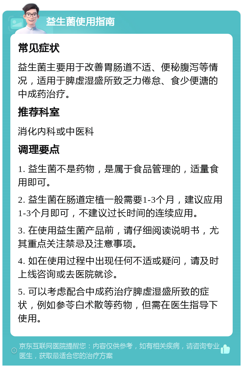 益生菌使用指南 常见症状 益生菌主要用于改善胃肠道不适、便秘腹泻等情况，适用于脾虚湿盛所致乏力倦怠、食少便溏的中成药治疗。 推荐科室 消化内科或中医科 调理要点 1. 益生菌不是药物，是属于食品管理的，适量食用即可。 2. 益生菌在肠道定植一般需要1-3个月，建议应用1-3个月即可，不建议过长时间的连续应用。 3. 在使用益生菌产品前，请仔细阅读说明书，尤其重点关注禁忌及注意事项。 4. 如在使用过程中出现任何不适或疑问，请及时上线咨询或去医院就诊。 5. 可以考虑配合中成药治疗脾虚湿盛所致的症状，例如参苓白术散等药物，但需在医生指导下使用。