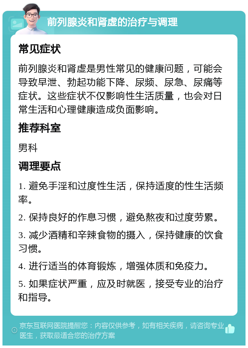 前列腺炎和肾虚的治疗与调理 常见症状 前列腺炎和肾虚是男性常见的健康问题，可能会导致早泄、勃起功能下降、尿频、尿急、尿痛等症状。这些症状不仅影响性生活质量，也会对日常生活和心理健康造成负面影响。 推荐科室 男科 调理要点 1. 避免手淫和过度性生活，保持适度的性生活频率。 2. 保持良好的作息习惯，避免熬夜和过度劳累。 3. 减少酒精和辛辣食物的摄入，保持健康的饮食习惯。 4. 进行适当的体育锻炼，增强体质和免疫力。 5. 如果症状严重，应及时就医，接受专业的治疗和指导。