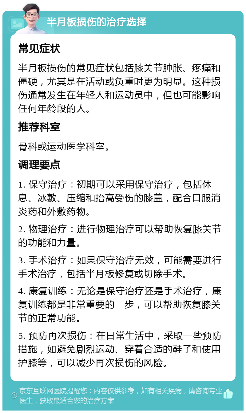 半月板损伤的治疗选择 常见症状 半月板损伤的常见症状包括膝关节肿胀、疼痛和僵硬，尤其是在活动或负重时更为明显。这种损伤通常发生在年轻人和运动员中，但也可能影响任何年龄段的人。 推荐科室 骨科或运动医学科室。 调理要点 1. 保守治疗：初期可以采用保守治疗，包括休息、冰敷、压缩和抬高受伤的膝盖，配合口服消炎药和外敷药物。 2. 物理治疗：进行物理治疗可以帮助恢复膝关节的功能和力量。 3. 手术治疗：如果保守治疗无效，可能需要进行手术治疗，包括半月板修复或切除手术。 4. 康复训练：无论是保守治疗还是手术治疗，康复训练都是非常重要的一步，可以帮助恢复膝关节的正常功能。 5. 预防再次损伤：在日常生活中，采取一些预防措施，如避免剧烈运动、穿着合适的鞋子和使用护膝等，可以减少再次损伤的风险。