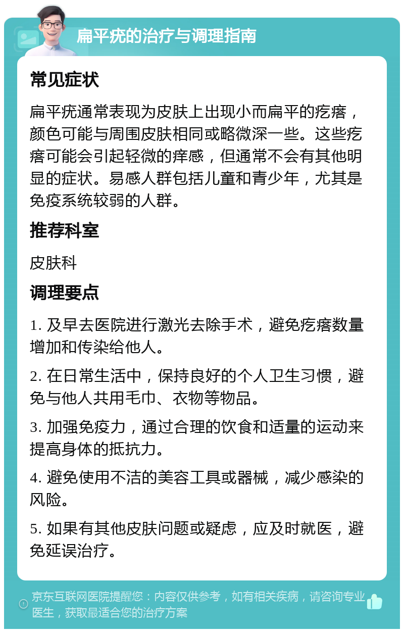 扁平疣的治疗与调理指南 常见症状 扁平疣通常表现为皮肤上出现小而扁平的疙瘩，颜色可能与周围皮肤相同或略微深一些。这些疙瘩可能会引起轻微的痒感，但通常不会有其他明显的症状。易感人群包括儿童和青少年，尤其是免疫系统较弱的人群。 推荐科室 皮肤科 调理要点 1. 及早去医院进行激光去除手术，避免疙瘩数量增加和传染给他人。 2. 在日常生活中，保持良好的个人卫生习惯，避免与他人共用毛巾、衣物等物品。 3. 加强免疫力，通过合理的饮食和适量的运动来提高身体的抵抗力。 4. 避免使用不洁的美容工具或器械，减少感染的风险。 5. 如果有其他皮肤问题或疑虑，应及时就医，避免延误治疗。