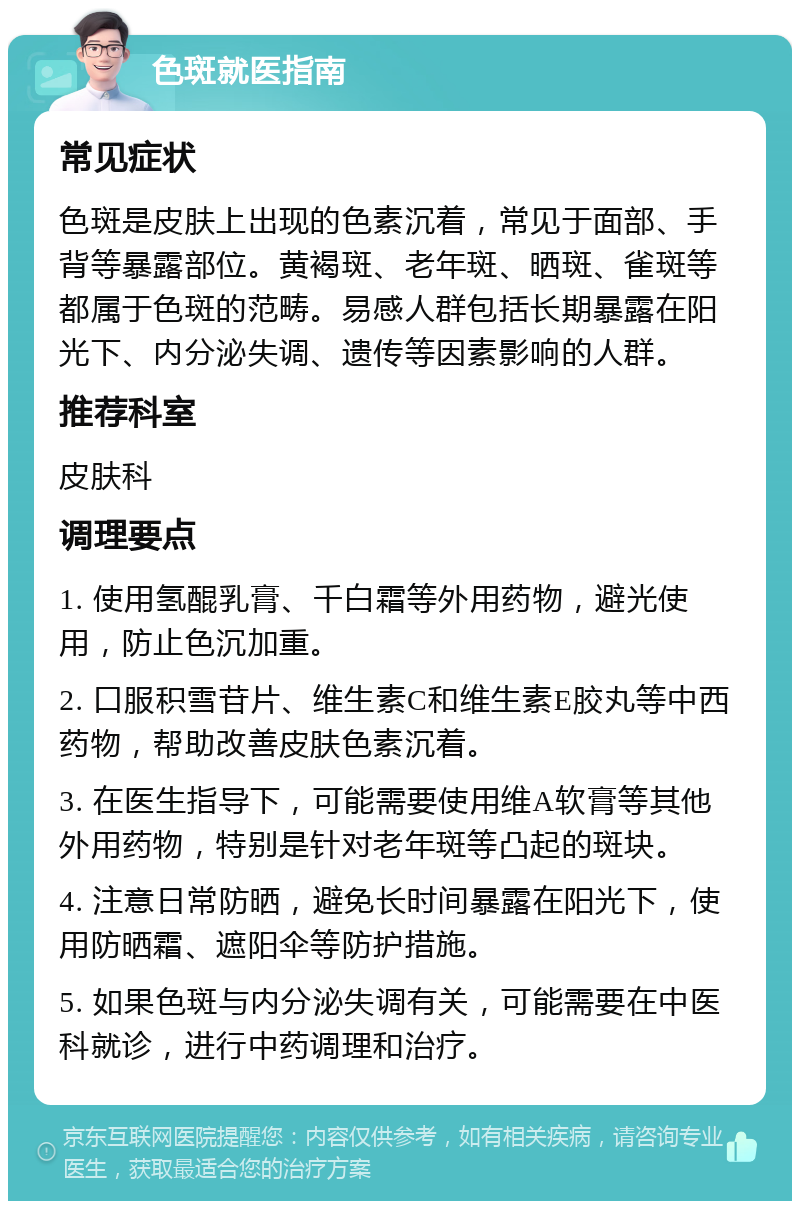 色斑就医指南 常见症状 色斑是皮肤上出现的色素沉着，常见于面部、手背等暴露部位。黄褐斑、老年斑、晒斑、雀斑等都属于色斑的范畴。易感人群包括长期暴露在阳光下、内分泌失调、遗传等因素影响的人群。 推荐科室 皮肤科 调理要点 1. 使用氢醌乳膏、千白霜等外用药物，避光使用，防止色沉加重。 2. 口服积雪苷片、维生素C和维生素E胶丸等中西药物，帮助改善皮肤色素沉着。 3. 在医生指导下，可能需要使用维A软膏等其他外用药物，特别是针对老年斑等凸起的斑块。 4. 注意日常防晒，避免长时间暴露在阳光下，使用防晒霜、遮阳伞等防护措施。 5. 如果色斑与内分泌失调有关，可能需要在中医科就诊，进行中药调理和治疗。