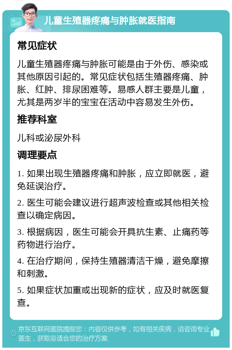 儿童生殖器疼痛与肿胀就医指南 常见症状 儿童生殖器疼痛与肿胀可能是由于外伤、感染或其他原因引起的。常见症状包括生殖器疼痛、肿胀、红肿、排尿困难等。易感人群主要是儿童，尤其是两岁半的宝宝在活动中容易发生外伤。 推荐科室 儿科或泌尿外科 调理要点 1. 如果出现生殖器疼痛和肿胀，应立即就医，避免延误治疗。 2. 医生可能会建议进行超声波检查或其他相关检查以确定病因。 3. 根据病因，医生可能会开具抗生素、止痛药等药物进行治疗。 4. 在治疗期间，保持生殖器清洁干燥，避免摩擦和刺激。 5. 如果症状加重或出现新的症状，应及时就医复查。