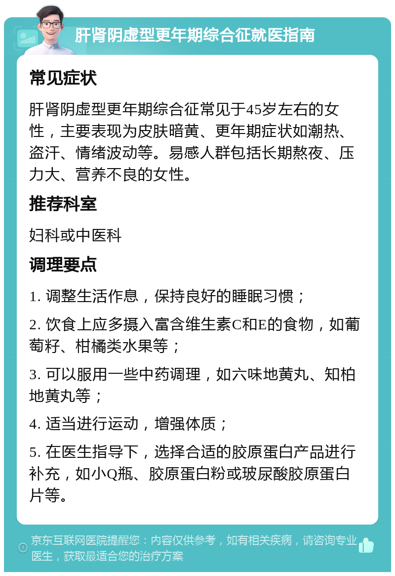 肝肾阴虚型更年期综合征就医指南 常见症状 肝肾阴虚型更年期综合征常见于45岁左右的女性，主要表现为皮肤暗黄、更年期症状如潮热、盗汗、情绪波动等。易感人群包括长期熬夜、压力大、营养不良的女性。 推荐科室 妇科或中医科 调理要点 1. 调整生活作息，保持良好的睡眠习惯； 2. 饮食上应多摄入富含维生素C和E的食物，如葡萄籽、柑橘类水果等； 3. 可以服用一些中药调理，如六味地黄丸、知柏地黄丸等； 4. 适当进行运动，增强体质； 5. 在医生指导下，选择合适的胶原蛋白产品进行补充，如小Q瓶、胶原蛋白粉或玻尿酸胶原蛋白片等。