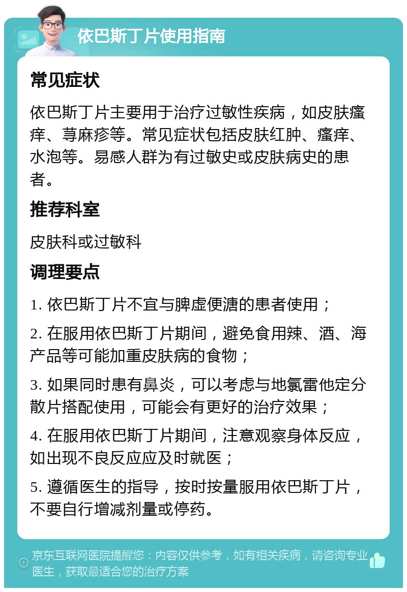 依巴斯丁片使用指南 常见症状 依巴斯丁片主要用于治疗过敏性疾病，如皮肤瘙痒、荨麻疹等。常见症状包括皮肤红肿、瘙痒、水泡等。易感人群为有过敏史或皮肤病史的患者。 推荐科室 皮肤科或过敏科 调理要点 1. 依巴斯丁片不宜与脾虚便溏的患者使用； 2. 在服用依巴斯丁片期间，避免食用辣、酒、海产品等可能加重皮肤病的食物； 3. 如果同时患有鼻炎，可以考虑与地氯雷他定分散片搭配使用，可能会有更好的治疗效果； 4. 在服用依巴斯丁片期间，注意观察身体反应，如出现不良反应应及时就医； 5. 遵循医生的指导，按时按量服用依巴斯丁片，不要自行增减剂量或停药。