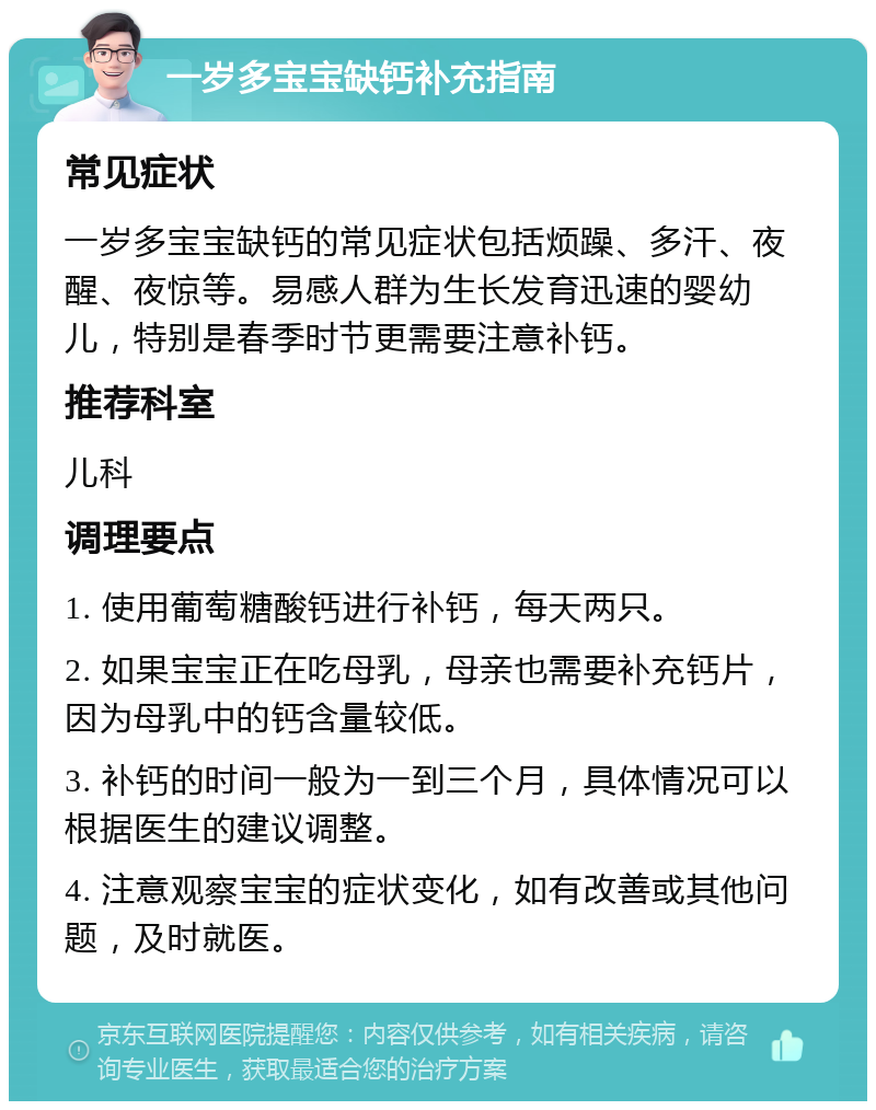 一岁多宝宝缺钙补充指南 常见症状 一岁多宝宝缺钙的常见症状包括烦躁、多汗、夜醒、夜惊等。易感人群为生长发育迅速的婴幼儿，特别是春季时节更需要注意补钙。 推荐科室 儿科 调理要点 1. 使用葡萄糖酸钙进行补钙，每天两只。 2. 如果宝宝正在吃母乳，母亲也需要补充钙片，因为母乳中的钙含量较低。 3. 补钙的时间一般为一到三个月，具体情况可以根据医生的建议调整。 4. 注意观察宝宝的症状变化，如有改善或其他问题，及时就医。