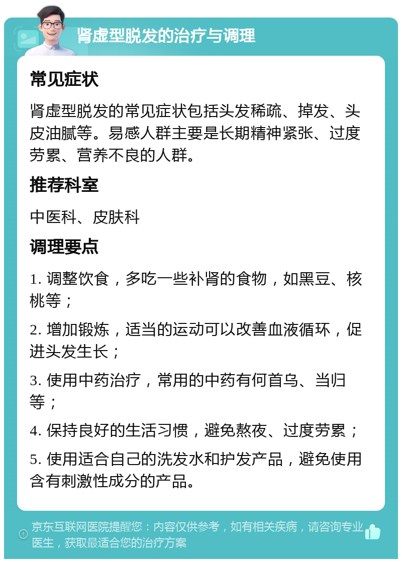 肾虚型脱发的治疗与调理 常见症状 肾虚型脱发的常见症状包括头发稀疏、掉发、头皮油腻等。易感人群主要是长期精神紧张、过度劳累、营养不良的人群。 推荐科室 中医科、皮肤科 调理要点 1. 调整饮食，多吃一些补肾的食物，如黑豆、核桃等； 2. 增加锻炼，适当的运动可以改善血液循环，促进头发生长； 3. 使用中药治疗，常用的中药有何首乌、当归等； 4. 保持良好的生活习惯，避免熬夜、过度劳累； 5. 使用适合自己的洗发水和护发产品，避免使用含有刺激性成分的产品。