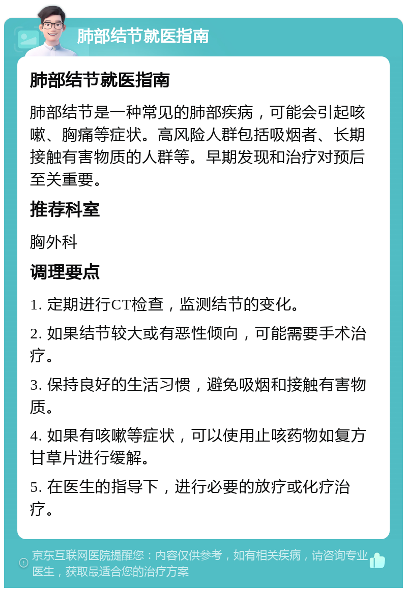 肺部结节就医指南 肺部结节就医指南 肺部结节是一种常见的肺部疾病，可能会引起咳嗽、胸痛等症状。高风险人群包括吸烟者、长期接触有害物质的人群等。早期发现和治疗对预后至关重要。 推荐科室 胸外科 调理要点 1. 定期进行CT检查，监测结节的变化。 2. 如果结节较大或有恶性倾向，可能需要手术治疗。 3. 保持良好的生活习惯，避免吸烟和接触有害物质。 4. 如果有咳嗽等症状，可以使用止咳药物如复方甘草片进行缓解。 5. 在医生的指导下，进行必要的放疗或化疗治疗。