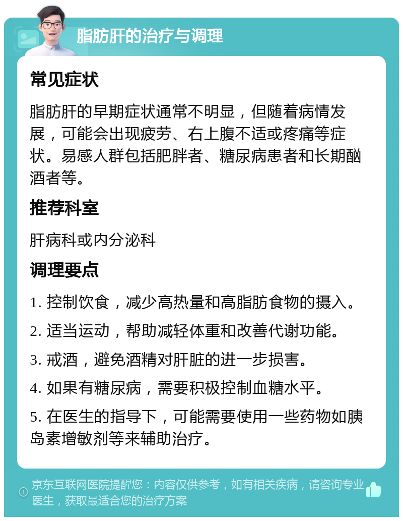 脂肪肝的治疗与调理 常见症状 脂肪肝的早期症状通常不明显，但随着病情发展，可能会出现疲劳、右上腹不适或疼痛等症状。易感人群包括肥胖者、糖尿病患者和长期酗酒者等。 推荐科室 肝病科或内分泌科 调理要点 1. 控制饮食，减少高热量和高脂肪食物的摄入。 2. 适当运动，帮助减轻体重和改善代谢功能。 3. 戒酒，避免酒精对肝脏的进一步损害。 4. 如果有糖尿病，需要积极控制血糖水平。 5. 在医生的指导下，可能需要使用一些药物如胰岛素增敏剂等来辅助治疗。