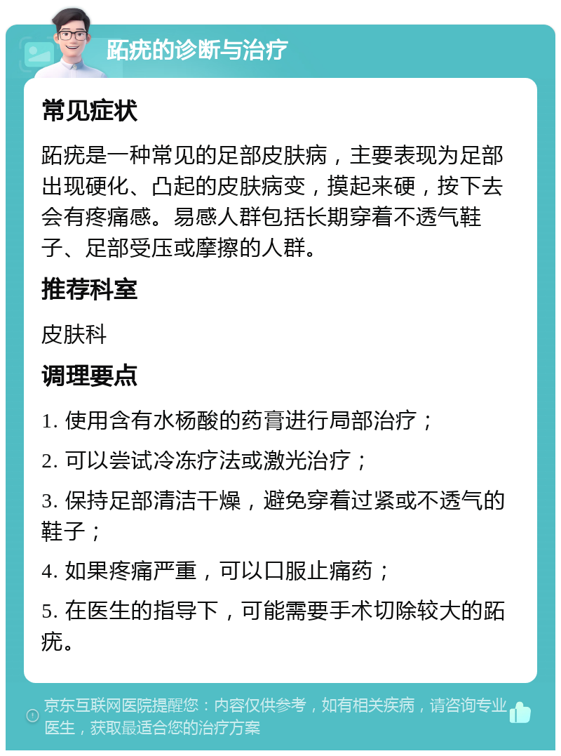 跖疣的诊断与治疗 常见症状 跖疣是一种常见的足部皮肤病，主要表现为足部出现硬化、凸起的皮肤病变，摸起来硬，按下去会有疼痛感。易感人群包括长期穿着不透气鞋子、足部受压或摩擦的人群。 推荐科室 皮肤科 调理要点 1. 使用含有水杨酸的药膏进行局部治疗； 2. 可以尝试冷冻疗法或激光治疗； 3. 保持足部清洁干燥，避免穿着过紧或不透气的鞋子； 4. 如果疼痛严重，可以口服止痛药； 5. 在医生的指导下，可能需要手术切除较大的跖疣。