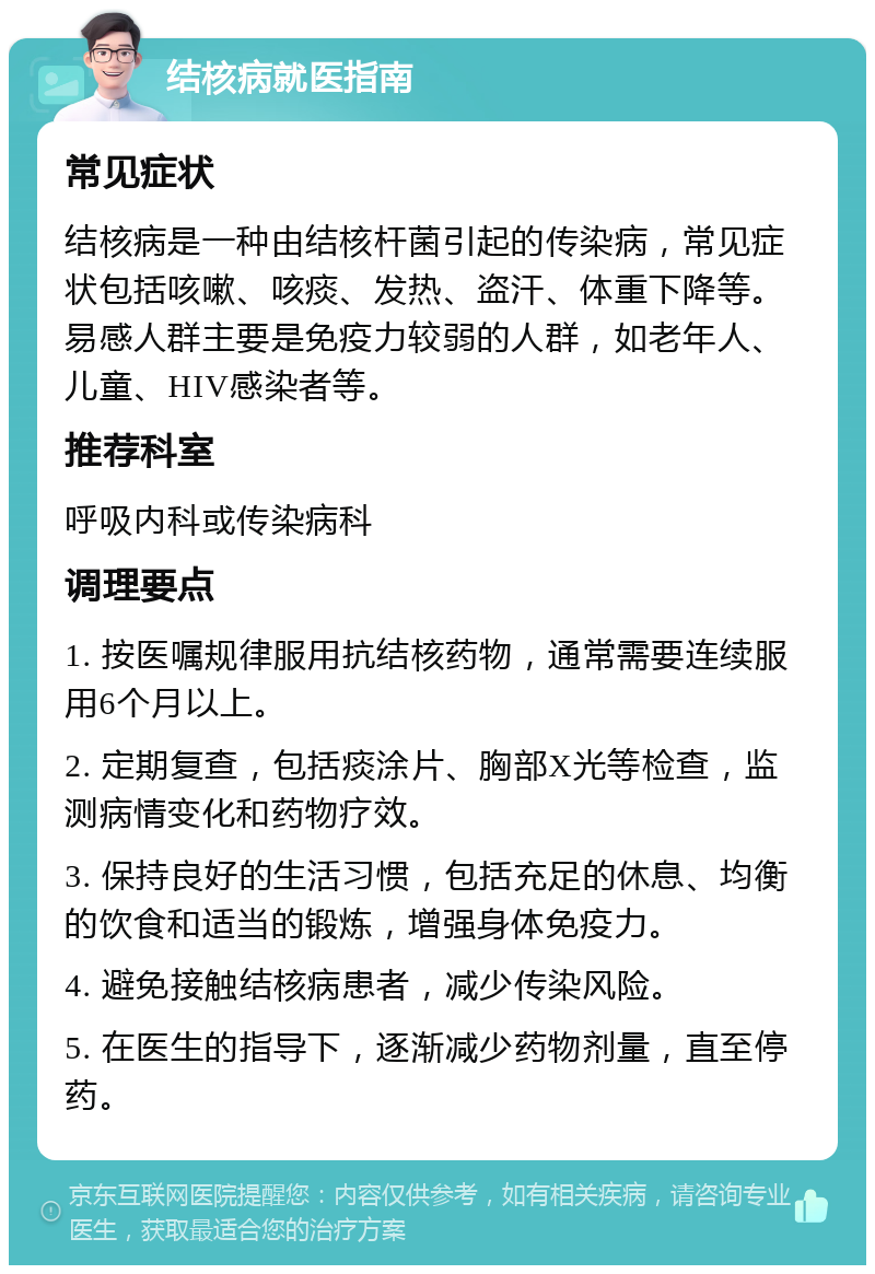 结核病就医指南 常见症状 结核病是一种由结核杆菌引起的传染病，常见症状包括咳嗽、咳痰、发热、盗汗、体重下降等。易感人群主要是免疫力较弱的人群，如老年人、儿童、HIV感染者等。 推荐科室 呼吸内科或传染病科 调理要点 1. 按医嘱规律服用抗结核药物，通常需要连续服用6个月以上。 2. 定期复查，包括痰涂片、胸部X光等检查，监测病情变化和药物疗效。 3. 保持良好的生活习惯，包括充足的休息、均衡的饮食和适当的锻炼，增强身体免疫力。 4. 避免接触结核病患者，减少传染风险。 5. 在医生的指导下，逐渐减少药物剂量，直至停药。