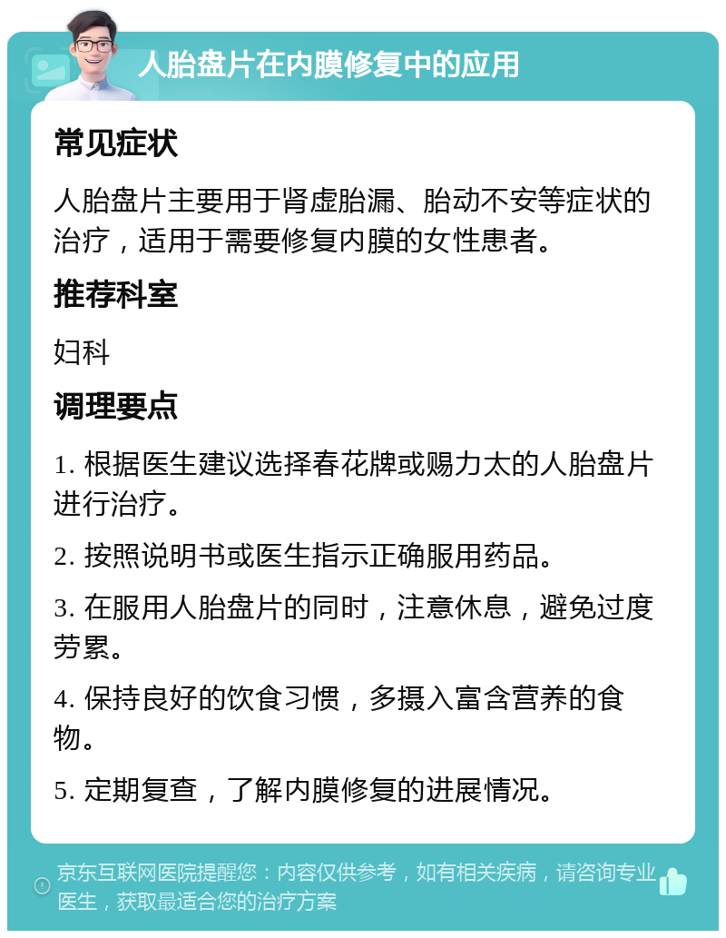 人胎盘片在内膜修复中的应用 常见症状 人胎盘片主要用于肾虚胎漏、胎动不安等症状的治疗，适用于需要修复内膜的女性患者。 推荐科室 妇科 调理要点 1. 根据医生建议选择春花牌或赐力太的人胎盘片进行治疗。 2. 按照说明书或医生指示正确服用药品。 3. 在服用人胎盘片的同时，注意休息，避免过度劳累。 4. 保持良好的饮食习惯，多摄入富含营养的食物。 5. 定期复查，了解内膜修复的进展情况。