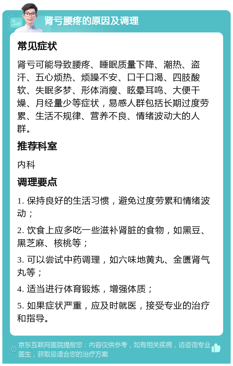 肾亏腰疼的原因及调理 常见症状 肾亏可能导致腰疼、睡眠质量下降、潮热、盗汗、五心烦热、烦躁不安、口干口渴、四肢酸软、失眠多梦、形体消瘦、眩晕耳鸣、大便干燥、月经量少等症状，易感人群包括长期过度劳累、生活不规律、营养不良、情绪波动大的人群。 推荐科室 内科 调理要点 1. 保持良好的生活习惯，避免过度劳累和情绪波动； 2. 饮食上应多吃一些滋补肾脏的食物，如黑豆、黑芝麻、核桃等； 3. 可以尝试中药调理，如六味地黄丸、金匮肾气丸等； 4. 适当进行体育锻炼，增强体质； 5. 如果症状严重，应及时就医，接受专业的治疗和指导。