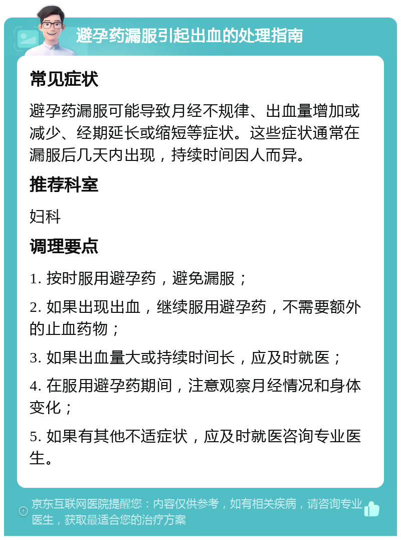 避孕药漏服引起出血的处理指南 常见症状 避孕药漏服可能导致月经不规律、出血量增加或减少、经期延长或缩短等症状。这些症状通常在漏服后几天内出现，持续时间因人而异。 推荐科室 妇科 调理要点 1. 按时服用避孕药，避免漏服； 2. 如果出现出血，继续服用避孕药，不需要额外的止血药物； 3. 如果出血量大或持续时间长，应及时就医； 4. 在服用避孕药期间，注意观察月经情况和身体变化； 5. 如果有其他不适症状，应及时就医咨询专业医生。