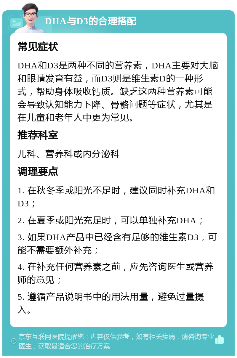 DHA与D3的合理搭配 常见症状 DHA和D3是两种不同的营养素，DHA主要对大脑和眼睛发育有益，而D3则是维生素D的一种形式，帮助身体吸收钙质。缺乏这两种营养素可能会导致认知能力下降、骨骼问题等症状，尤其是在儿童和老年人中更为常见。 推荐科室 儿科、营养科或内分泌科 调理要点 1. 在秋冬季或阳光不足时，建议同时补充DHA和D3； 2. 在夏季或阳光充足时，可以单独补充DHA； 3. 如果DHA产品中已经含有足够的维生素D3，可能不需要额外补充； 4. 在补充任何营养素之前，应先咨询医生或营养师的意见； 5. 遵循产品说明书中的用法用量，避免过量摄入。