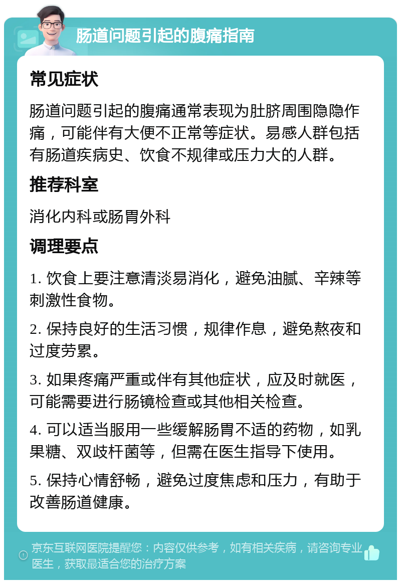 肠道问题引起的腹痛指南 常见症状 肠道问题引起的腹痛通常表现为肚脐周围隐隐作痛，可能伴有大便不正常等症状。易感人群包括有肠道疾病史、饮食不规律或压力大的人群。 推荐科室 消化内科或肠胃外科 调理要点 1. 饮食上要注意清淡易消化，避免油腻、辛辣等刺激性食物。 2. 保持良好的生活习惯，规律作息，避免熬夜和过度劳累。 3. 如果疼痛严重或伴有其他症状，应及时就医，可能需要进行肠镜检查或其他相关检查。 4. 可以适当服用一些缓解肠胃不适的药物，如乳果糖、双歧杆菌等，但需在医生指导下使用。 5. 保持心情舒畅，避免过度焦虑和压力，有助于改善肠道健康。