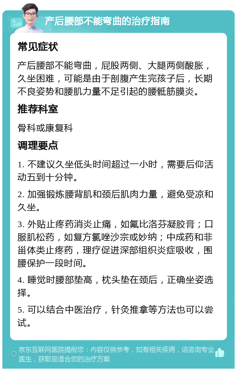 产后腰部不能弯曲的治疗指南 常见症状 产后腰部不能弯曲，屁股两侧、大腿两侧酸胀，久坐困难，可能是由于剖腹产生完孩子后，长期不良姿势和腰肌力量不足引起的腰骶筋膜炎。 推荐科室 骨科或康复科 调理要点 1. 不建议久坐低头时间超过一小时，需要后仰活动五到十分钟。 2. 加强锻炼腰背肌和颈后肌肉力量，避免受凉和久坐。 3. 外贴止疼药消炎止痛，如氟比洛芬凝胶膏；口服肌松药，如复方氯唑沙宗或妙纳；中成药和非甾体类止疼药，理疗促进深部组织炎症吸收，围腰保护一段时间。 4. 睡觉时腰部垫高，枕头垫在颈后，正确坐姿选择。 5. 可以结合中医治疗，针灸推拿等方法也可以尝试。