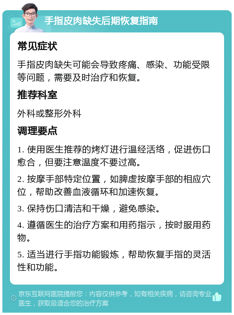 手指皮肉缺失后期恢复指南 常见症状 手指皮肉缺失可能会导致疼痛、感染、功能受限等问题，需要及时治疗和恢复。 推荐科室 外科或整形外科 调理要点 1. 使用医生推荐的烤灯进行温经活络，促进伤口愈合，但要注意温度不要过高。 2. 按摩手部特定位置，如脾虚按摩手部的相应穴位，帮助改善血液循环和加速恢复。 3. 保持伤口清洁和干燥，避免感染。 4. 遵循医生的治疗方案和用药指示，按时服用药物。 5. 适当进行手指功能锻炼，帮助恢复手指的灵活性和功能。