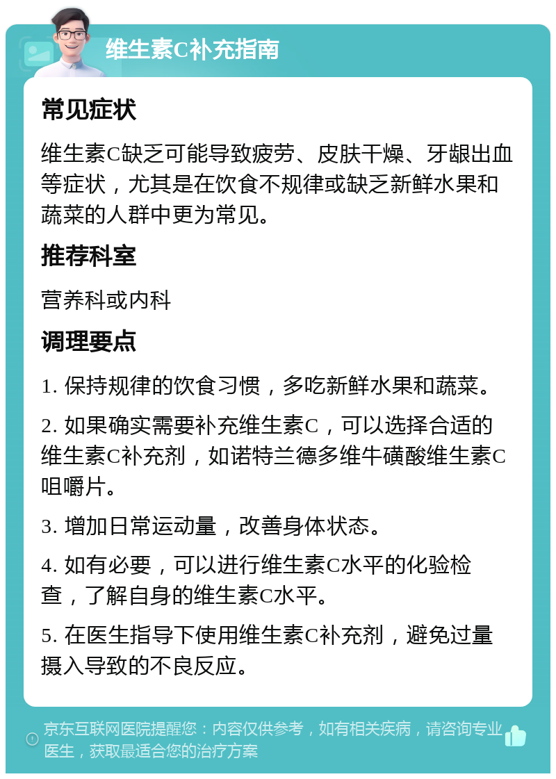 维生素C补充指南 常见症状 维生素C缺乏可能导致疲劳、皮肤干燥、牙龈出血等症状，尤其是在饮食不规律或缺乏新鲜水果和蔬菜的人群中更为常见。 推荐科室 营养科或内科 调理要点 1. 保持规律的饮食习惯，多吃新鲜水果和蔬菜。 2. 如果确实需要补充维生素C，可以选择合适的维生素C补充剂，如诺特兰德多维牛磺酸维生素C咀嚼片。 3. 增加日常运动量，改善身体状态。 4. 如有必要，可以进行维生素C水平的化验检查，了解自身的维生素C水平。 5. 在医生指导下使用维生素C补充剂，避免过量摄入导致的不良反应。