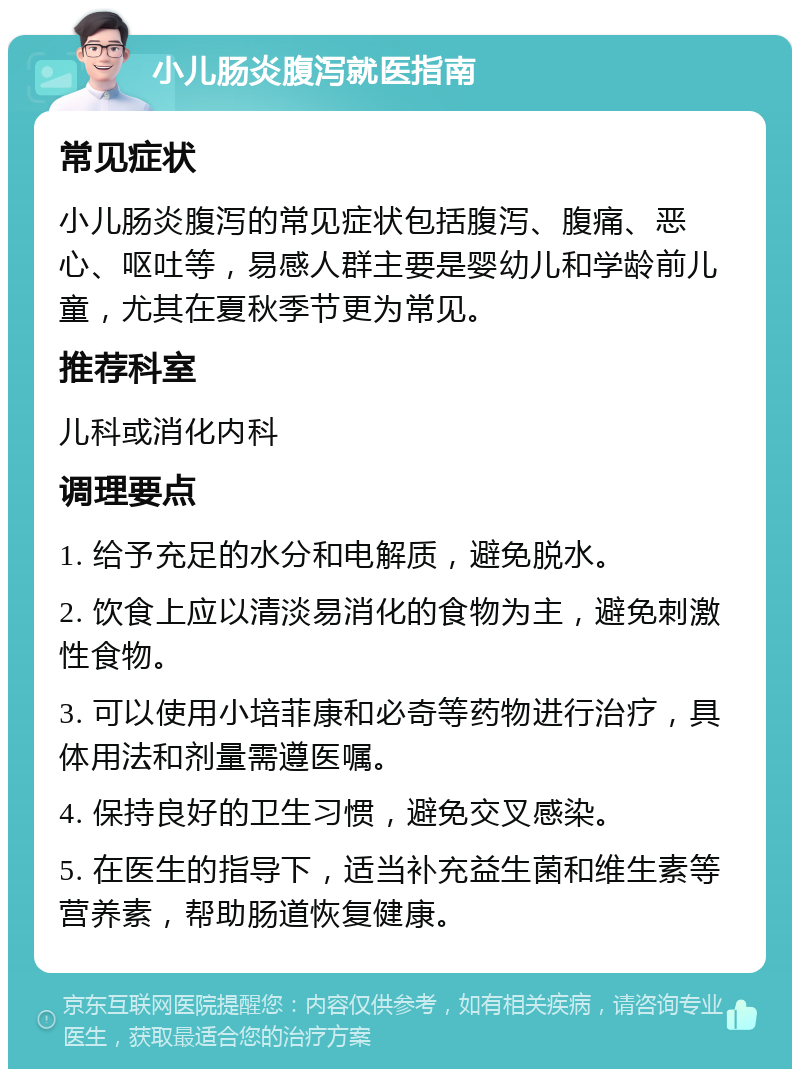 小儿肠炎腹泻就医指南 常见症状 小儿肠炎腹泻的常见症状包括腹泻、腹痛、恶心、呕吐等，易感人群主要是婴幼儿和学龄前儿童，尤其在夏秋季节更为常见。 推荐科室 儿科或消化内科 调理要点 1. 给予充足的水分和电解质，避免脱水。 2. 饮食上应以清淡易消化的食物为主，避免刺激性食物。 3. 可以使用小培菲康和必奇等药物进行治疗，具体用法和剂量需遵医嘱。 4. 保持良好的卫生习惯，避免交叉感染。 5. 在医生的指导下，适当补充益生菌和维生素等营养素，帮助肠道恢复健康。