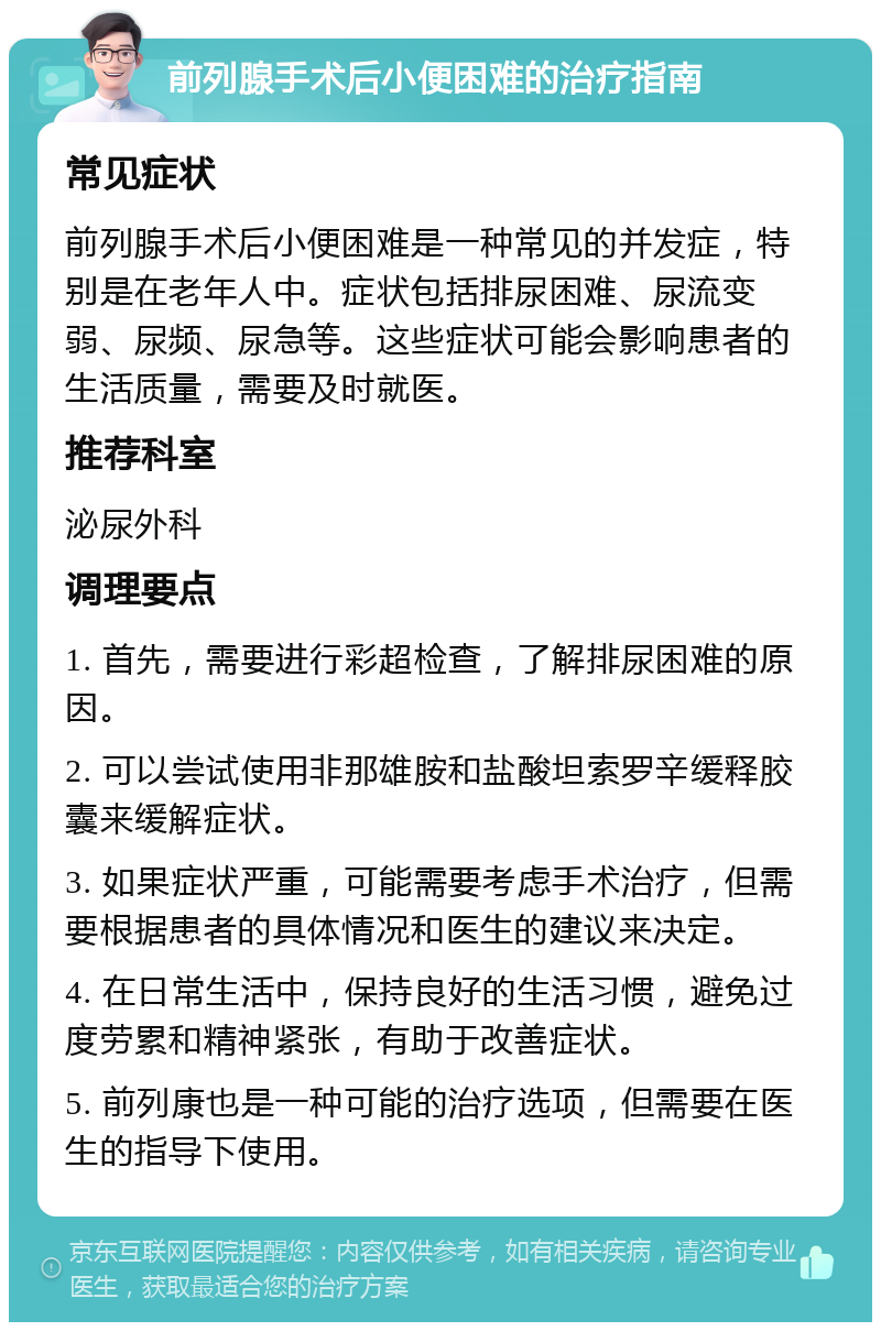 前列腺手术后小便困难的治疗指南 常见症状 前列腺手术后小便困难是一种常见的并发症，特别是在老年人中。症状包括排尿困难、尿流变弱、尿频、尿急等。这些症状可能会影响患者的生活质量，需要及时就医。 推荐科室 泌尿外科 调理要点 1. 首先，需要进行彩超检查，了解排尿困难的原因。 2. 可以尝试使用非那雄胺和盐酸坦索罗辛缓释胶囊来缓解症状。 3. 如果症状严重，可能需要考虑手术治疗，但需要根据患者的具体情况和医生的建议来决定。 4. 在日常生活中，保持良好的生活习惯，避免过度劳累和精神紧张，有助于改善症状。 5. 前列康也是一种可能的治疗选项，但需要在医生的指导下使用。