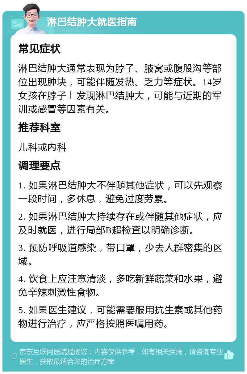 淋巴结肿大就医指南 常见症状 淋巴结肿大通常表现为脖子、腋窝或腹股沟等部位出现肿块，可能伴随发热、乏力等症状。14岁女孩在脖子上发现淋巴结肿大，可能与近期的军训或感冒等因素有关。 推荐科室 儿科或内科 调理要点 1. 如果淋巴结肿大不伴随其他症状，可以先观察一段时间，多休息，避免过度劳累。 2. 如果淋巴结肿大持续存在或伴随其他症状，应及时就医，进行局部B超检查以明确诊断。 3. 预防呼吸道感染，带口罩，少去人群密集的区域。 4. 饮食上应注意清淡，多吃新鲜蔬菜和水果，避免辛辣刺激性食物。 5. 如果医生建议，可能需要服用抗生素或其他药物进行治疗，应严格按照医嘱用药。