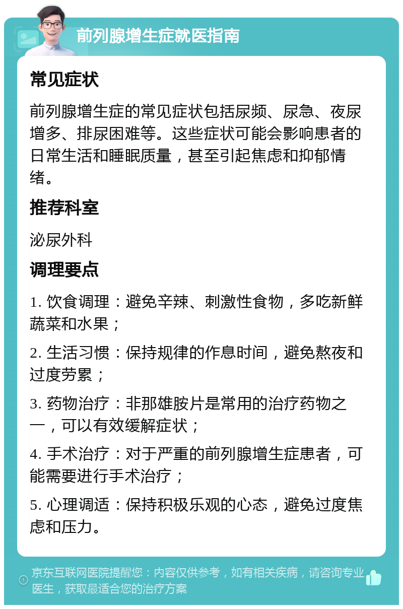 前列腺增生症就医指南 常见症状 前列腺增生症的常见症状包括尿频、尿急、夜尿增多、排尿困难等。这些症状可能会影响患者的日常生活和睡眠质量，甚至引起焦虑和抑郁情绪。 推荐科室 泌尿外科 调理要点 1. 饮食调理：避免辛辣、刺激性食物，多吃新鲜蔬菜和水果； 2. 生活习惯：保持规律的作息时间，避免熬夜和过度劳累； 3. 药物治疗：非那雄胺片是常用的治疗药物之一，可以有效缓解症状； 4. 手术治疗：对于严重的前列腺增生症患者，可能需要进行手术治疗； 5. 心理调适：保持积极乐观的心态，避免过度焦虑和压力。